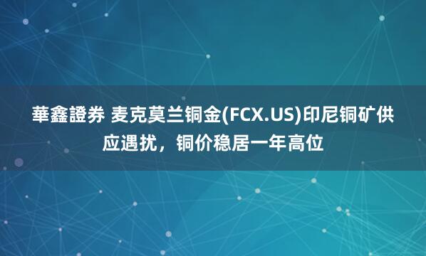 華鑫證券 麦克莫兰铜金(FCX.US)印尼铜矿供应遇扰，铜价稳居一年高位