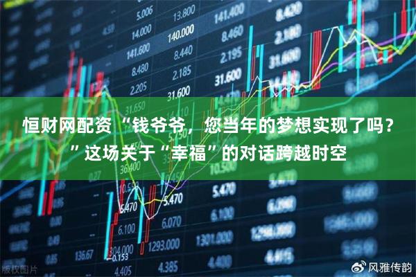 恒财网配资 “钱爷爷，您当年的梦想实现了吗？”这场关于“幸福”的对话跨越时空