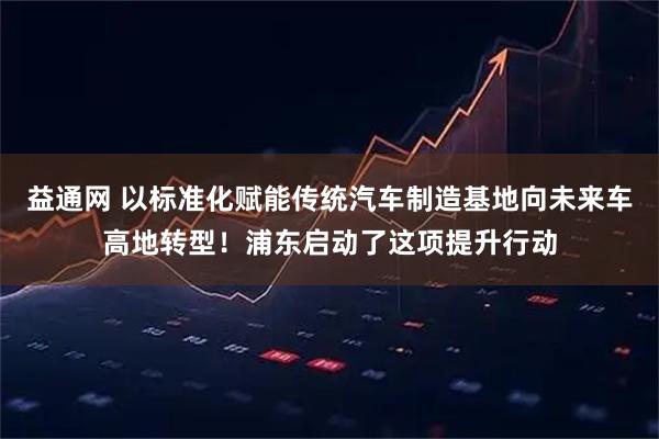 益通网 以标准化赋能传统汽车制造基地向未来车高地转型！浦东启动了这项提升行动