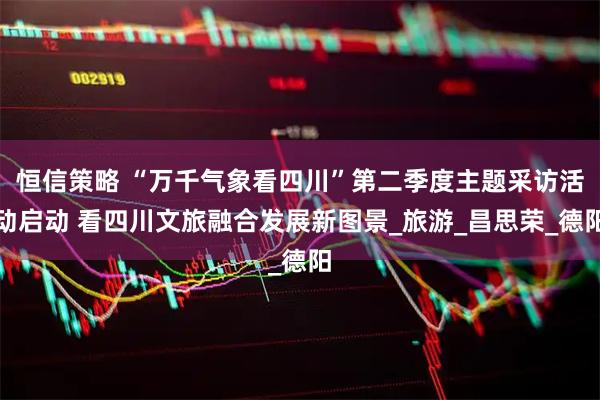 恒信策略 “万千气象看四川”第二季度主题采访活动启动 看四川文旅融合发展新图景_旅游_昌思荣_德阳