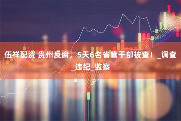伍祥配资 贵州反腐，5天6名省管干部被查！_调查_违纪_监察