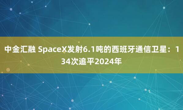 中金汇融 SpaceX发射6.1吨的西班牙通信卫星：134次追平2024年