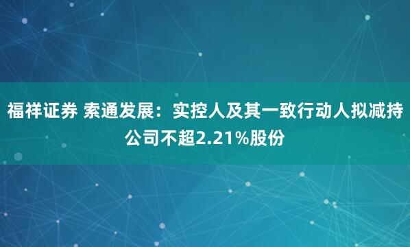福祥证券 索通发展：实控人及其一致行动人拟减持公司不超2.21%股份
