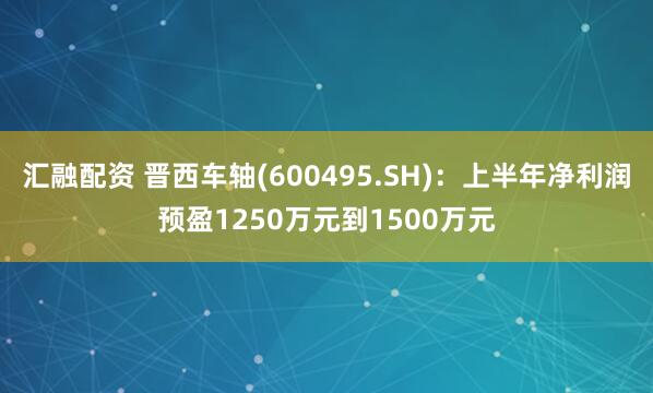 汇融配资 晋西车轴(600495.SH)：上半年净利润预盈1250万元到1500万元
