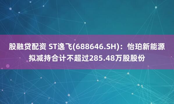 股融贷配资 ST逸飞(688646.SH)：怡珀新能源拟减持合计不超过285.48万股股份