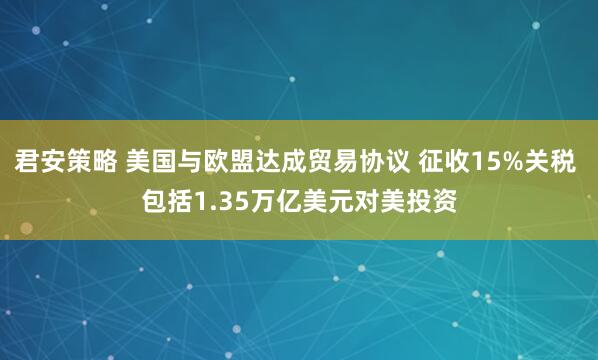 君安策略 美国与欧盟达成贸易协议 征收15%关税 包括1.35万亿美元对美投资
