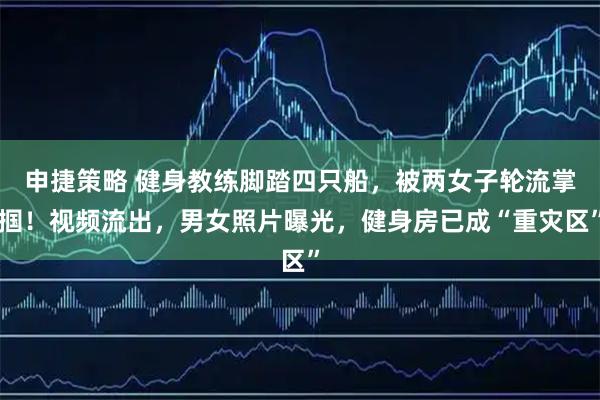 申捷策略 健身教练脚踏四只船，被两女子轮流掌掴！视频流出，男女照片曝光，健身房已成“重灾区”