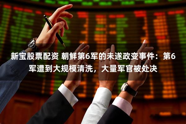 新宝股票配资 朝鲜第6军的未遂政变事件：第6军遭到大规模清洗，大量军官被处决