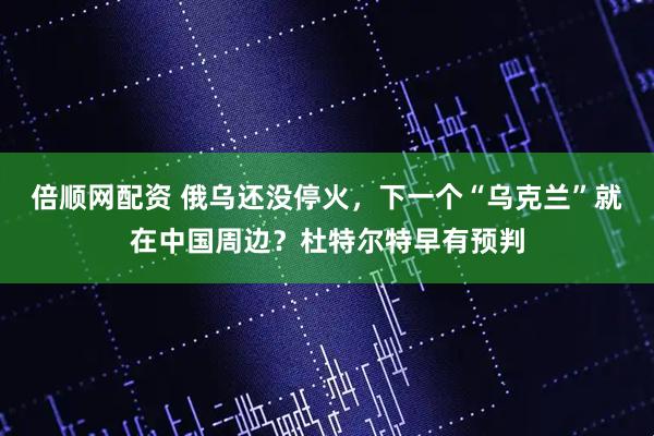 倍顺网配资 俄乌还没停火，下一个“乌克兰”就在中国周边？杜特尔特早有预判