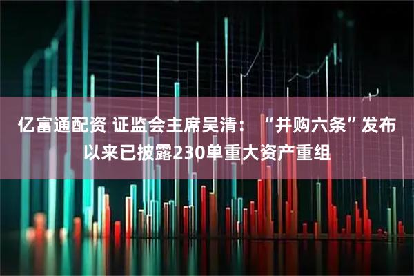 亿富通配资 证监会主席吴清： “并购六条”发布以来已披露230单重大资产重组