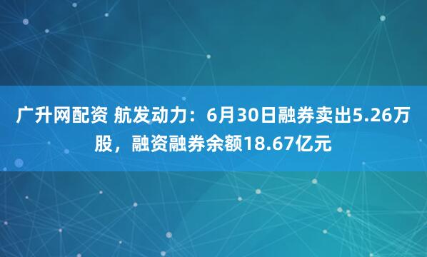 广升网配资 航发动力：6月30日融券卖出5.26万股，融资融券余额18.67亿元