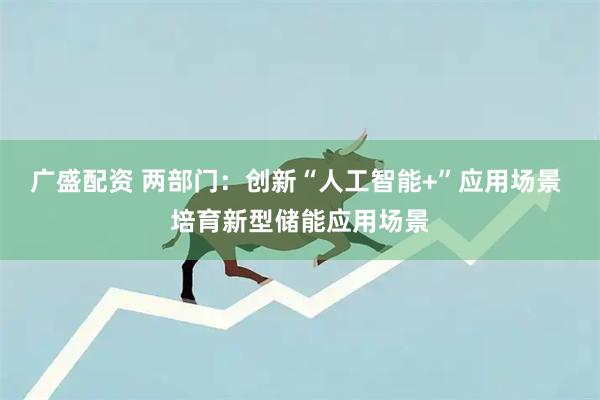 广盛配资 两部门：创新“人工智能+”应用场景 培育新型储能应用场景
