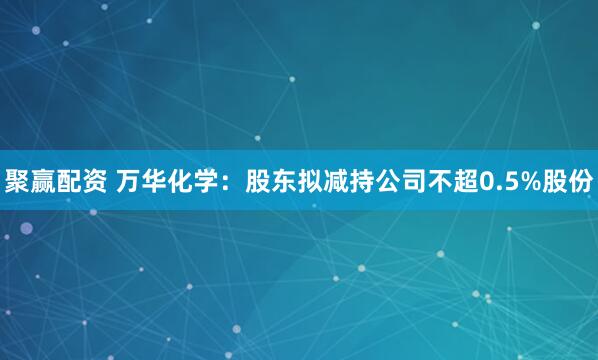 聚赢配资 万华化学：股东拟减持公司不超0.5%股份