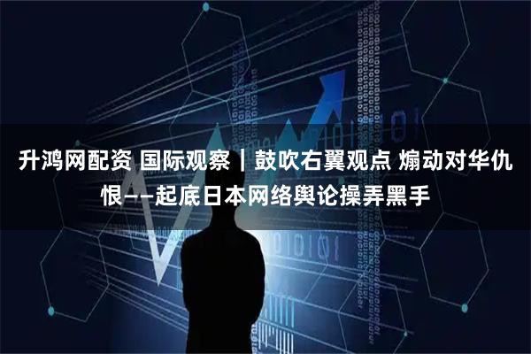 升鸿网配资 国际观察｜鼓吹右翼观点 煽动对华仇恨——起底日本网络舆论操弄黑手