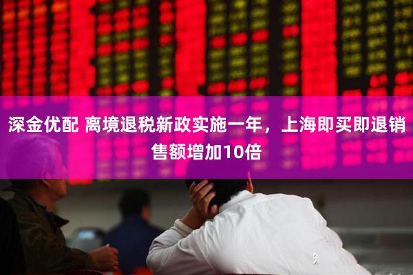 深金优配 离境退税新政实施一年，上海即买即退销售额增加10倍